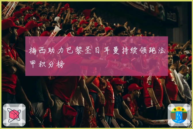 梅西助力巴黎圣日耳曼持续领跑法甲积分榜