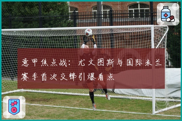 意甲焦点战:尤文图斯与国际米兰赛季首次交锋引爆看点