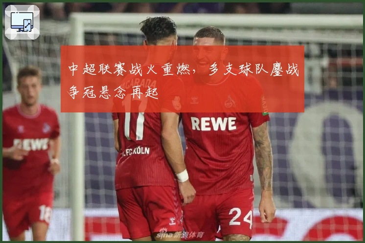 中超联赛战火重燃，多支球队鏖战争冠悬念再起