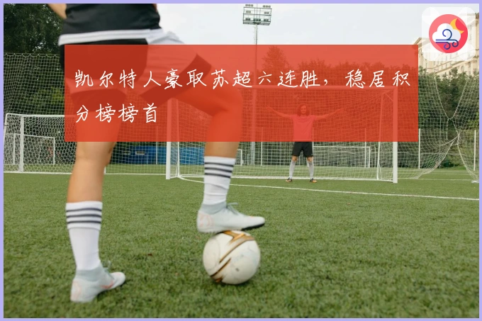 凯尔特人豪取苏超六连胜，稳居积分榜榜首