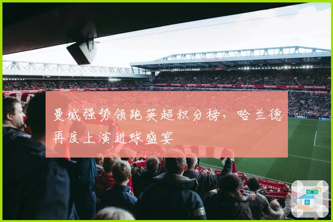 曼城强势领跑英超积分榜,哈兰德再度上演进球盛宴