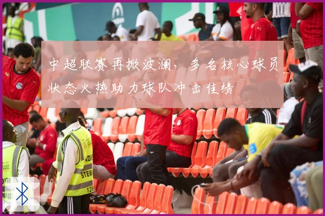 中超联赛再掀波澜，多名核心球员状态火热助力球队冲击佳绩