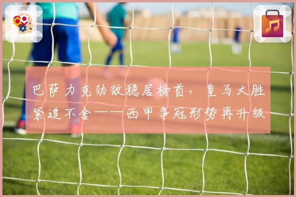 巴萨力克劲敌稳居榜首，皇马大胜紧追不舍——西甲争冠形势再升级