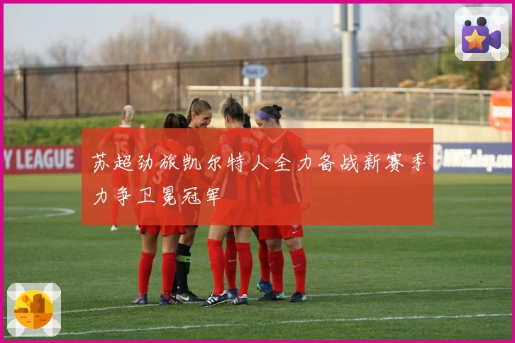 苏超劲旅凯尔特人全力备战新赛季力争卫冕冠军