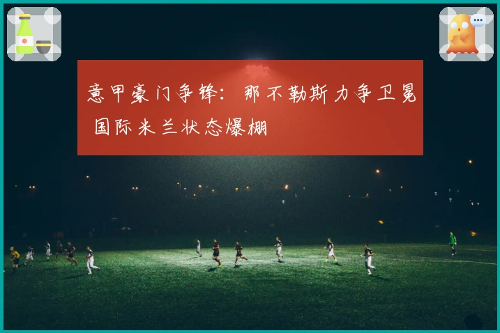 意甲豪门争锋:那不勒斯力争卫冕 国际米兰状态爆棚