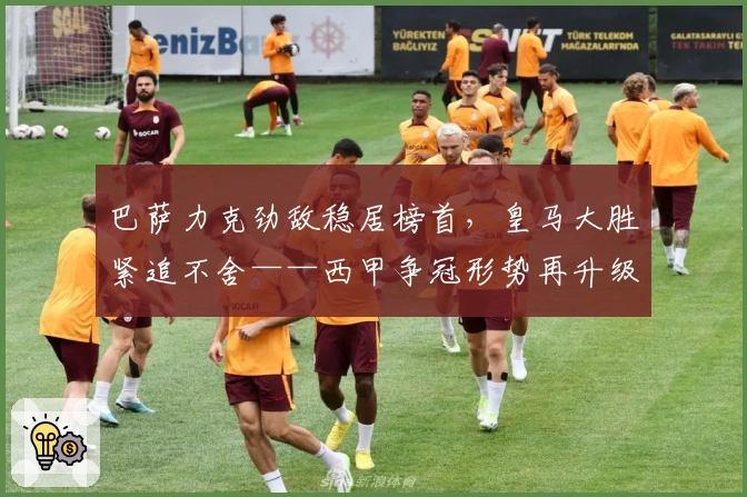 巴萨力克劲敌稳居榜首，皇马大胜紧追不舍——西甲争冠形势再升级