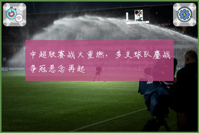 中超联赛战火重燃，多支球队鏖战争冠悬念再起