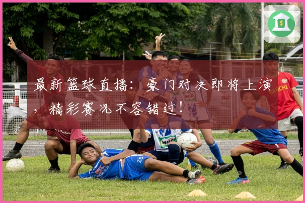 最新篮球直播：豪门对决即将上演，精彩赛况不容错过！