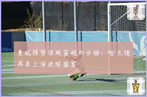 曼城强势领跑英超积分榜，哈兰德再度上演进球盛宴